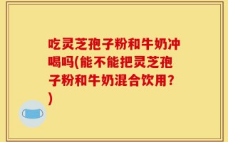 吃灵芝孢子粉和牛奶冲喝吗(能不能把灵芝孢子粉和牛奶混合饮用？)