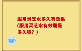 服用灵芝水多久有效果(服用灵芝水有效期是多久呢？)