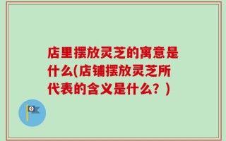 店里摆放灵芝的寓意是什么(店铺摆放灵芝所代表的含义是什么？)