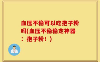 血压不稳可以吃孢子粉吗(血压不稳稳定神器：孢子粉！)