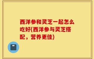 西洋参和灵芝一起怎么吃好(西洋参与灵芝搭配，营养更佳)