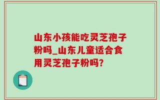 山东小孩能吃灵芝孢子粉吗_山东儿童适合食用灵芝孢子粉吗？