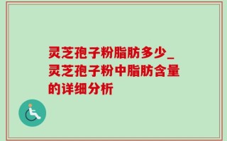 灵芝孢子粉脂肪多少_灵芝孢子粉中脂肪含量的详细分析
