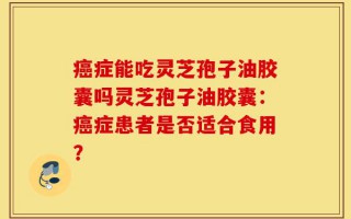 癌症能吃灵芝孢子油胶囊吗灵芝孢子油胶囊：癌症患者是否适合食用？