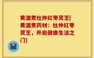 黄酒煮杜仲红枣灵芝(黄酒煮药材：杜仲红枣灵芝，开启健康生活之门)