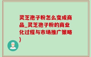 灵芝孢子粉怎么变成商品_灵芝孢子粉的商业化过程与市场推广策略)