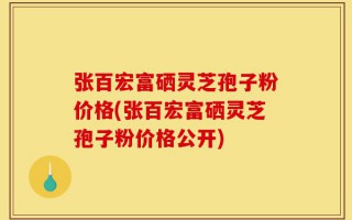 张百宏富硒灵芝孢子粉价格(张百宏富硒灵芝孢子粉价格公开)