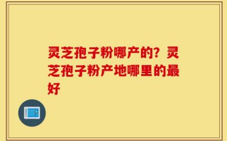 灵芝孢子粉哪产的？灵芝孢子粉产地哪里的最好