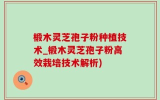 椴木灵芝孢子粉种植技术_椴木灵芝孢子粉高效栽培技术解析)