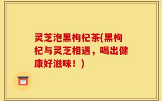 灵芝泡黑枸杞茶(黑枸杞与灵芝相遇，喝出健康好滋味！)