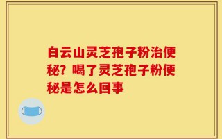 白云山灵芝孢子粉治便秘？喝了灵芝孢子粉便秘是怎么回事