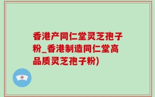 香港产同仁堂灵芝孢子粉_香港制造同仁堂高品质灵芝孢子粉)