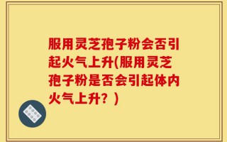 服用灵芝孢子粉会否引起火气上升(服用灵芝孢子粉是否会引起体内火气上升？)