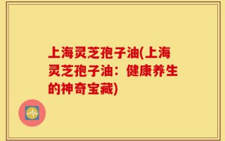 上海灵芝孢子油(上海灵芝孢子油：健康养生的神奇宝藏)