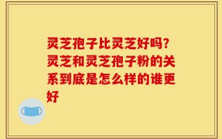 灵芝孢子比灵芝好吗？灵芝和灵芝孢子粉的关系到底是怎么样的谁更好