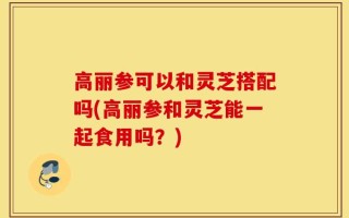 高丽参可以和灵芝搭配吗(高丽参和灵芝能一起食用吗？)