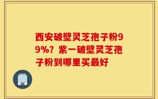 西安破壁灵芝孢子粉99%？紫一破壁灵芝孢子粉到哪里买最好