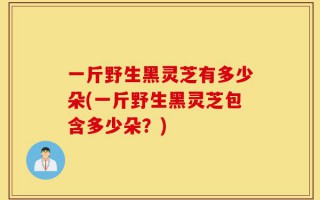 一斤野生黑灵芝有多少朵(一斤野生黑灵芝包含多少朵？)