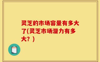 灵芝的市场容量有多大了(灵芝市场潜力有多大？)