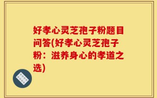 好孝心灵芝孢子粉题目问答(好孝心灵芝孢子粉：滋养身心的孝道之选)