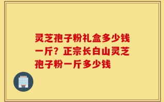 灵芝孢子粉礼盒多少钱一斤？正宗长白山灵芝孢子粉一斤多少钱