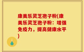 康美乐灵芝孢子粉(康美乐灵芝孢子粉：增强免疫力，提高健康水平)
