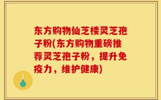 东方购物仙芝楼灵芝孢子粉(东方购物重磅推荐灵芝孢子粉，提升免疫力，维护健康)