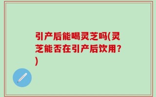 引产后能喝灵芝吗(灵芝能否在引产后饮用？)