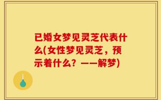 已婚女梦见灵芝代表什么(女性梦见灵芝，预示着什么？——解梦)