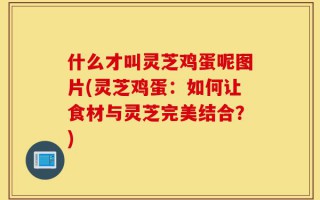 什么才叫灵芝鸡蛋呢图片(灵芝鸡蛋：如何让食材与灵芝完美结合？)