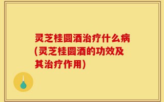 灵芝桂圆酒治疗什么病(灵芝桂圆酒的功效及其治疗作用)