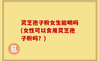 灵芝孢子粉女生能喝吗(女性可以食用灵芝孢子粉吗？)