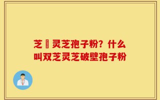芝蒮灵芝孢子粉？什么叫双芝灵芝破壁孢子粉