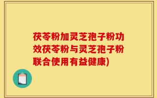 茯苓粉加灵芝孢子粉功效茯苓粉与灵芝孢子粉联合使用有益健康)
