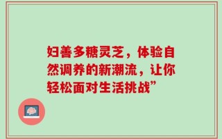 妇善多糖灵芝，体验自然调养的新潮流，让你轻松面对生活挑战”