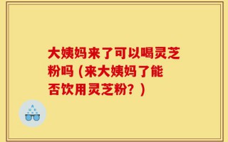 大姨妈来了可以喝灵芝粉吗 (来大姨妈了能否饮用灵芝粉？)