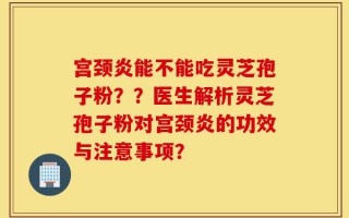 宫颈炎能不能吃灵芝孢子粉？？医生解析灵芝孢子粉对宫颈炎的功效与注意事项？