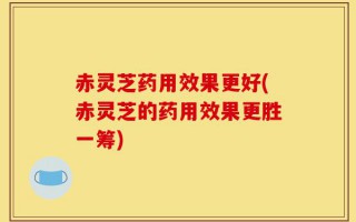 赤灵芝药用效果更好(赤灵芝的药用效果更胜一筹)