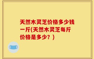 天然木灵芝价格多少钱一斤(天然木灵芝每斤价格是多少？)
