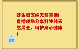 野生灵芝纯天然直播(直播现场分享野生纯天然灵芝，呵护身心健康)