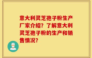 意大利灵芝孢子粉生产厂家介绍？了解意大利灵芝孢子粉的生产和销售情况？