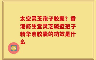 太空灵芝孢子胶囊？香港懿生堂灵芝破壁孢子精华素胶囊的功效是什么