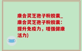 康合灵芝孢子粉胶囊_康合灵芝孢子粉胶囊：提升免疫力，增强健康活力)