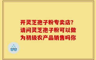 开灵芝孢子粉专卖店？请问灵芝孢子粉可以做为初级农产品销售吗你