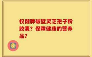 权健牌破壁灵芝孢子粉胶囊？保障健康的营养品？