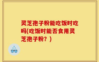 灵芝孢子粉能吃饭时吃吗(吃饭时能否食用灵芝孢子粉？)
