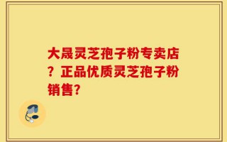 大晟灵芝孢子粉专卖店？正品优质灵芝孢子粉销售？
