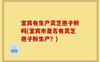 宜宾有生产灵芝孢子粉吗(宜宾市是否有灵芝孢子粉生产？)