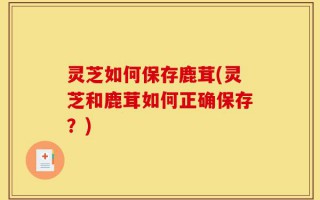 灵芝如何保存鹿茸(灵芝和鹿茸如何正确保存？)