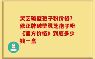 灵艺破壁孢子粉价格？修正牌破壁灵芝孢子粉《官方价格》到底多少钱一盒